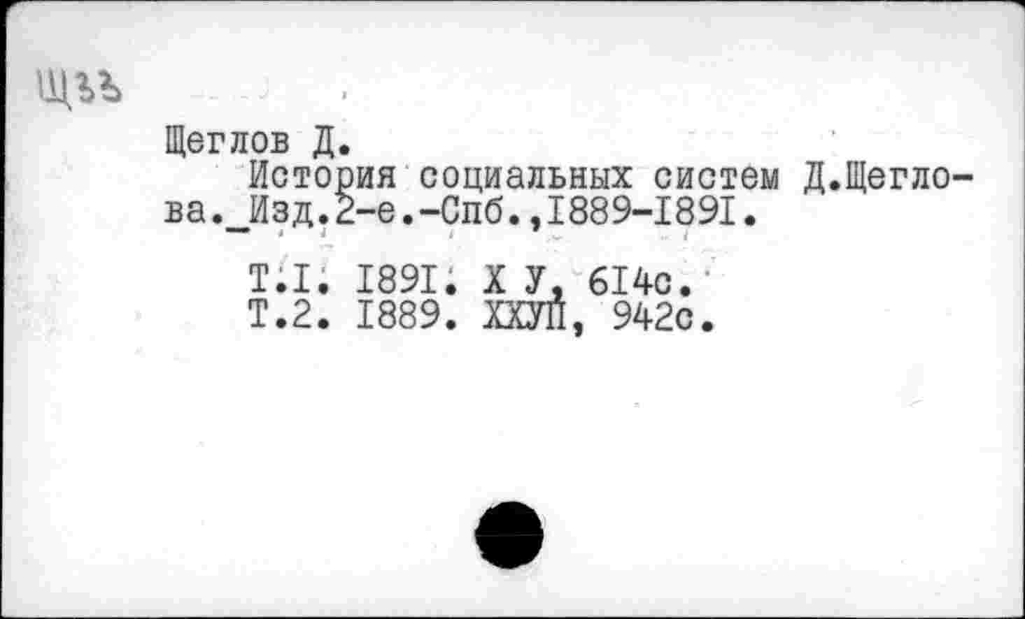 ﻿Щеглов Д.
История социальных систем Д.Щегло ва. Изд.2-е.-Спб.,1889-1891.
Т.1. 1891. X У, 614с.
Т.2. 1889. ХХУП, 942с.